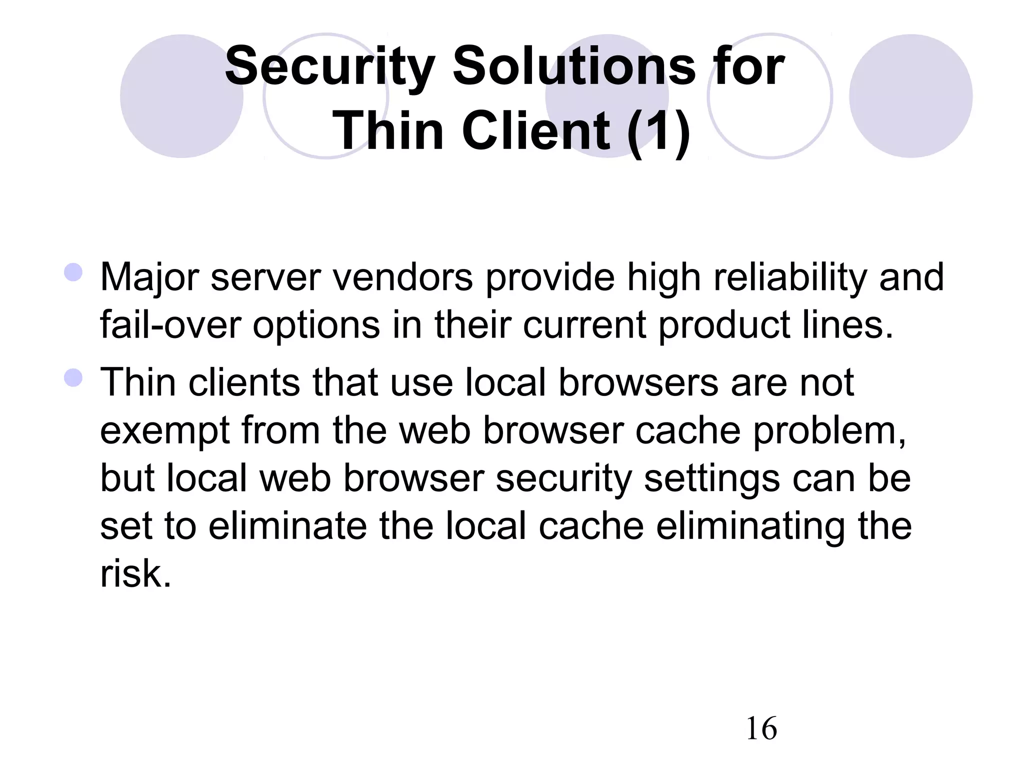 16
Security Solutions for
Thin Client (1)
 Major server vendors provide high reliability and
fail-over options in their current product lines.
 Thin clients that use local browsers are not
exempt from the web browser cache problem,
but local web browser security settings can be
set to eliminate the local cache eliminating the
risk.
 