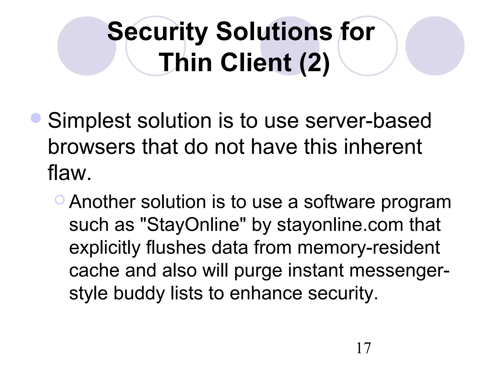 17
Security Solutions for
Thin Client (2)
Simplest solution is to use server-based
browsers that do not have this inherent
flaw.
 Another solution is to use a software program
such as "StayOnline" by stayonline.com that
explicitly flushes data from memory-resident
cache and also will purge instant messenger-
style buddy lists to enhance security.
 