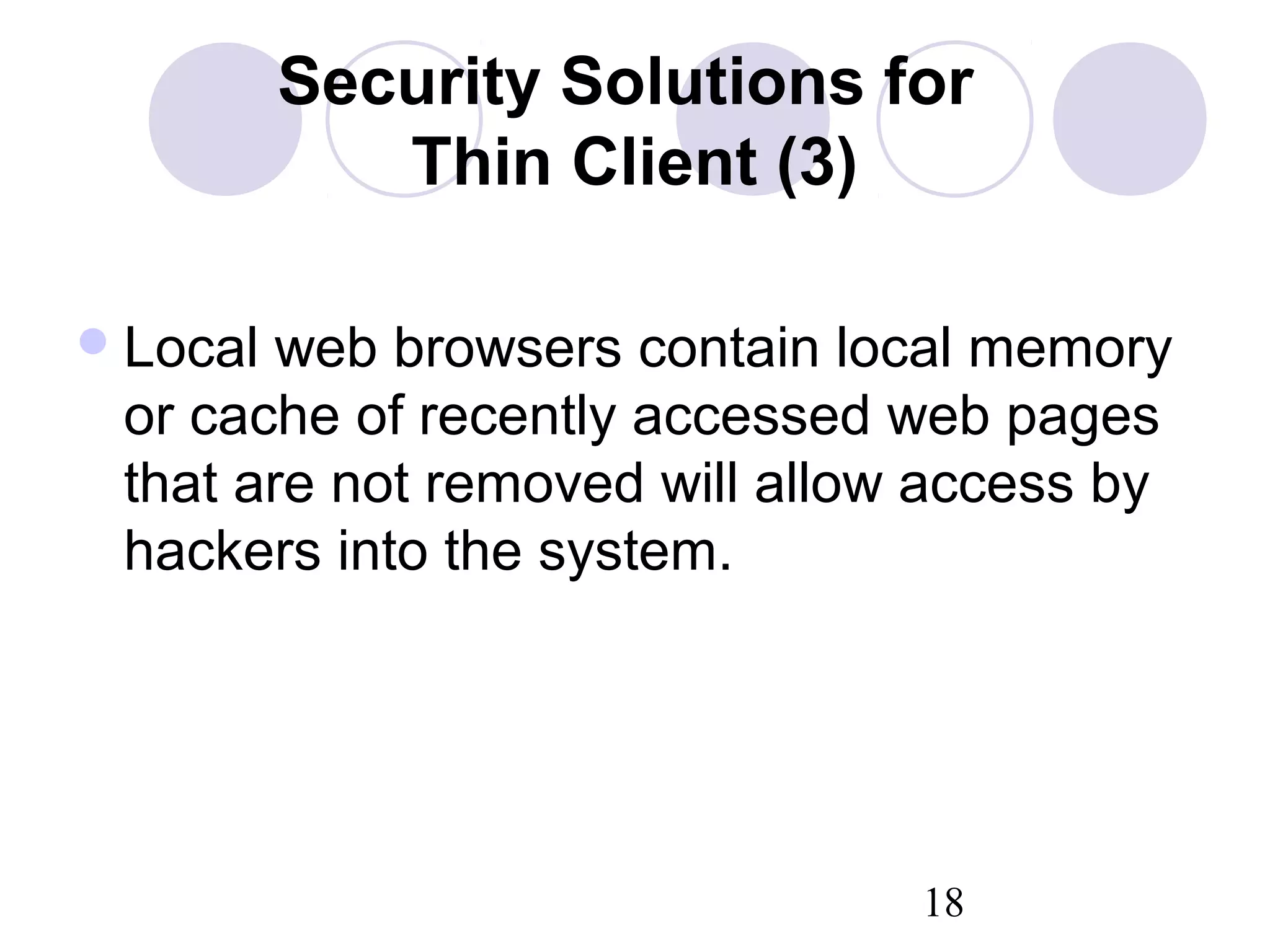 18
Security Solutions for
Thin Client (3)
Local web browsers contain local memory
or cache of recently accessed web pages
that are not removed will allow access by
hackers into the system.
 