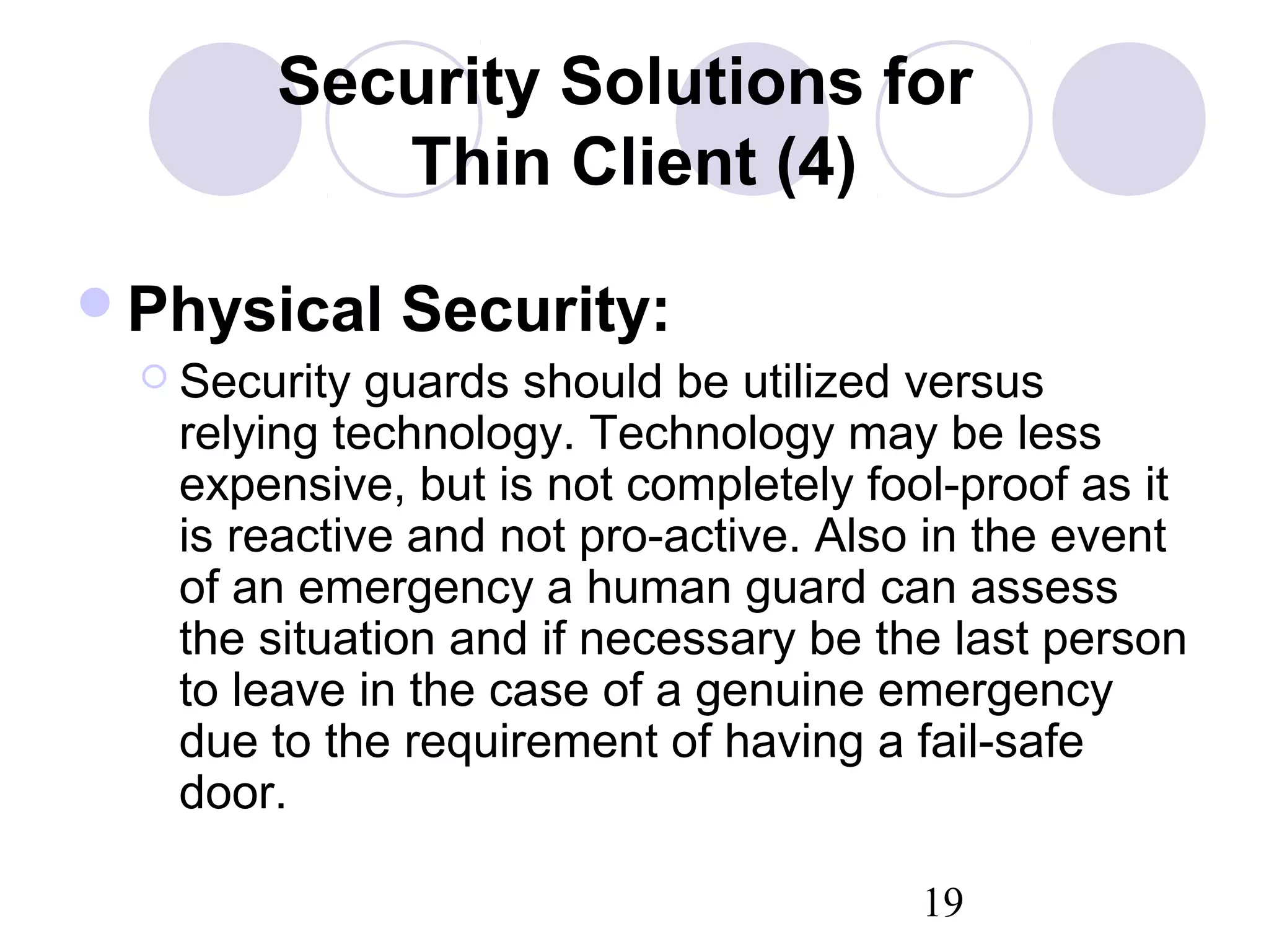19
Security Solutions for
Thin Client (4)
Physical Security:
 Security guards should be utilized versus
relying technology. Technology may be less
expensive, but is not completely fool-proof as it
is reactive and not pro-active. Also in the event
of an emergency a human guard can assess
the situation and if necessary be the last person
to leave in the case of a genuine emergency
due to the requirement of having a fail-safe
door.
 