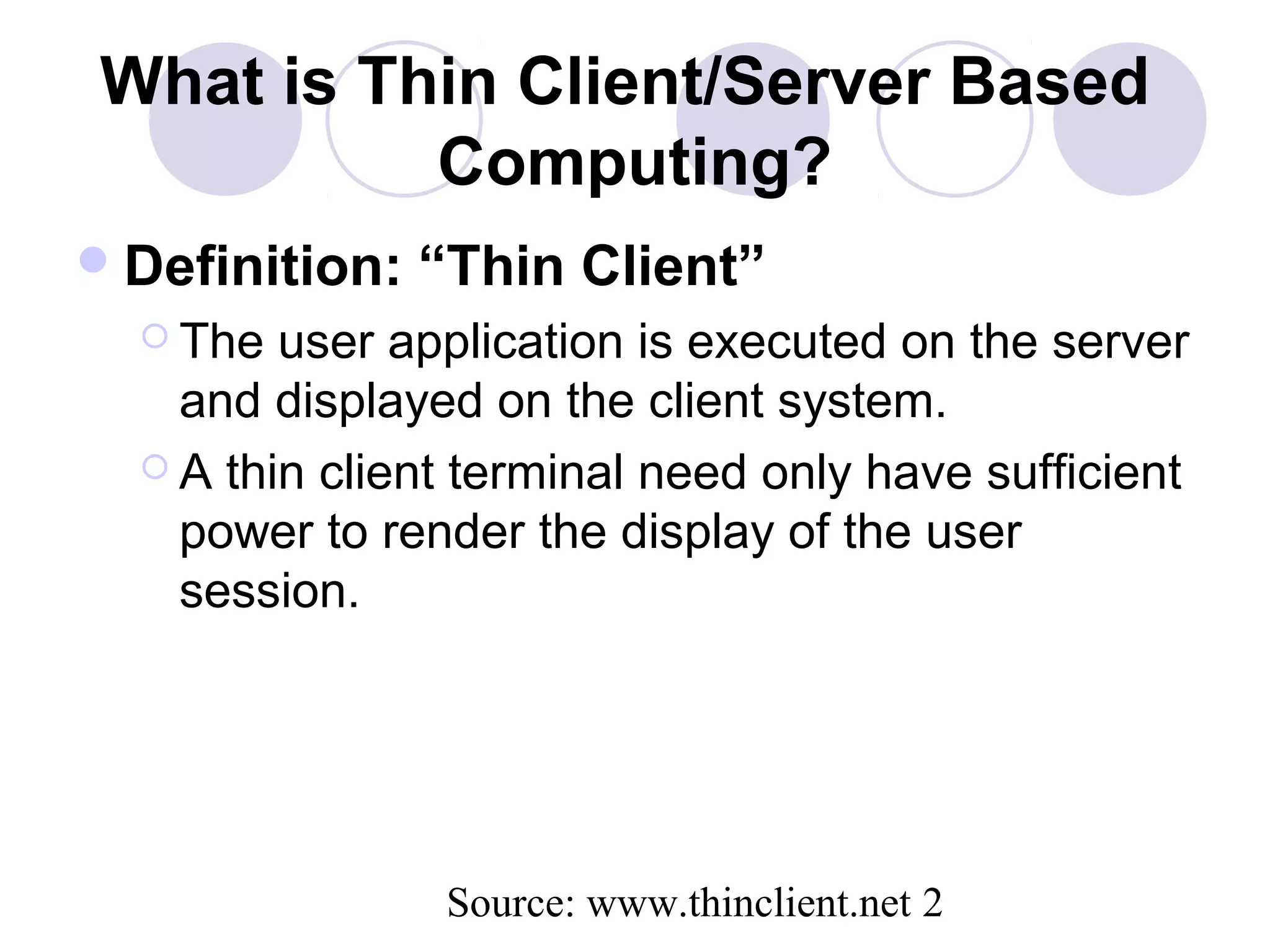 Source: www.thinclient.net 2
What is Thin Client/Server Based
Computing?
Definition: “Thin Client”
 The user application is executed on the server
and displayed on the client system.
 A thin client terminal need only have sufficient
power to render the display of the user
session.
 