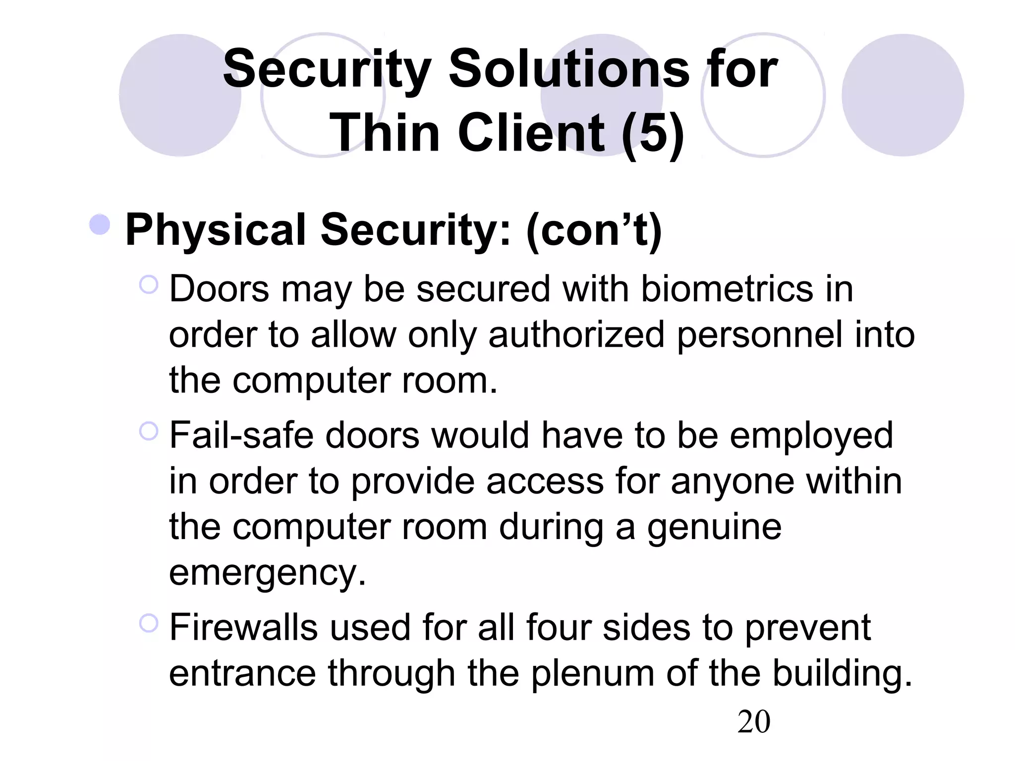 20
Security Solutions for
Thin Client (5)
Physical Security: (con’t)
 Doors may be secured with biometrics in
order to allow only authorized personnel into
the computer room.
 Fail-safe doors would have to be employed
in order to provide access for anyone within
the computer room during a genuine
emergency.
 Firewalls used for all four sides to prevent
entrance through the plenum of the building.
 