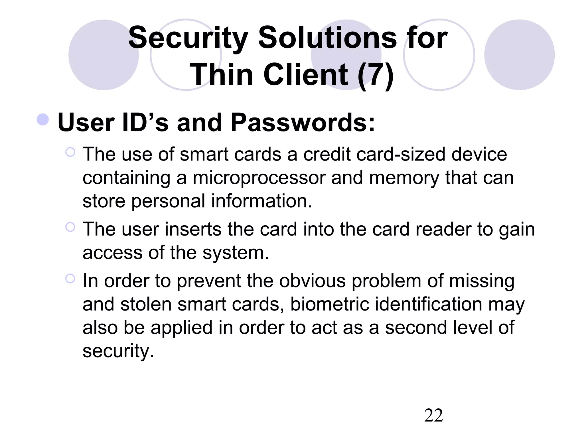 22
Security Solutions for
Thin Client (7)
User ID’s and Passwords:
 The use of smart cards a credit card-sized device
containing a microprocessor and memory that can
store personal information.
 The user inserts the card into the card reader to gain
access of the system.
 In order to prevent the obvious problem of missing
and stolen smart cards, biometric identification may
also be applied in order to act as a second level of
security.
 