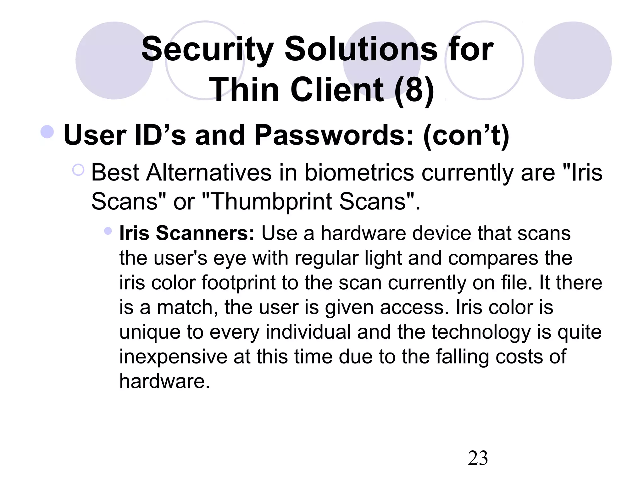 23
Security Solutions for
Thin Client (8)
User ID’s and Passwords: (con’t)
 Best Alternatives in biometrics currently are "Iris
Scans" or "Thumbprint Scans".
 Iris Scanners: Use a hardware device that scans
the user's eye with regular light and compares the
iris color footprint to the scan currently on file. It there
is a match, the user is given access. Iris color is
unique to every individual and the technology is quite
inexpensive at this time due to the falling costs of
hardware.
 