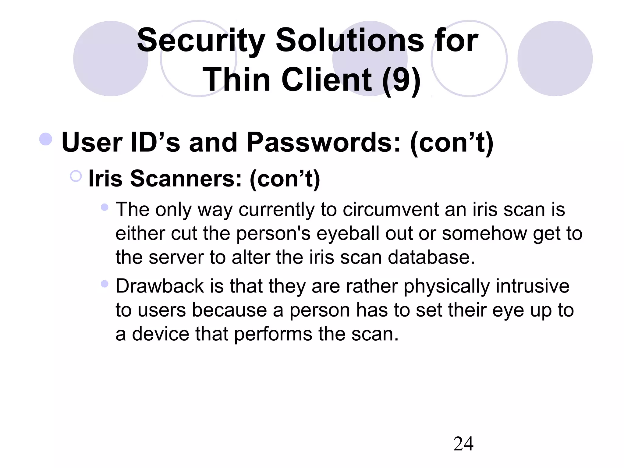 24
Security Solutions for
Thin Client (9)
User ID’s and Passwords: (con’t)
 Iris Scanners: (con’t)
 The only way currently to circumvent an iris scan is
either cut the person's eyeball out or somehow get to
the server to alter the iris scan database.
 Drawback is that they are rather physically intrusive
to users because a person has to set their eye up to
a device that performs the scan.
 