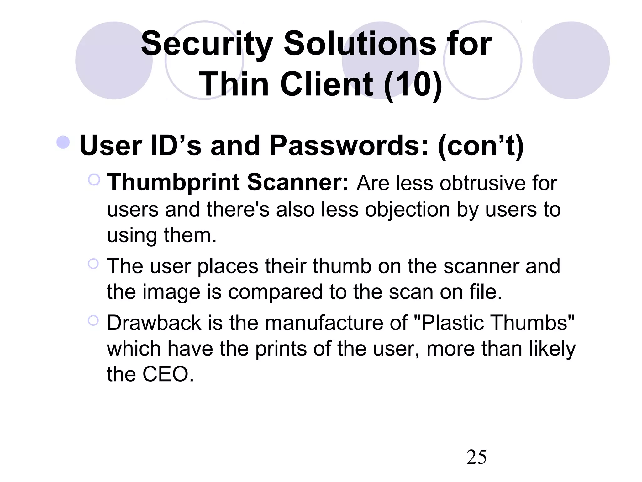 25
Security Solutions for
Thin Client (10)
User ID’s and Passwords: (con’t)
 Thumbprint Scanner: Are less obtrusive for
users and there's also less objection by users to
using them.
 The user places their thumb on the scanner and
the image is compared to the scan on file.
 Drawback is the manufacture of "Plastic Thumbs"
which have the prints of the user, more than likely
the CEO.
 