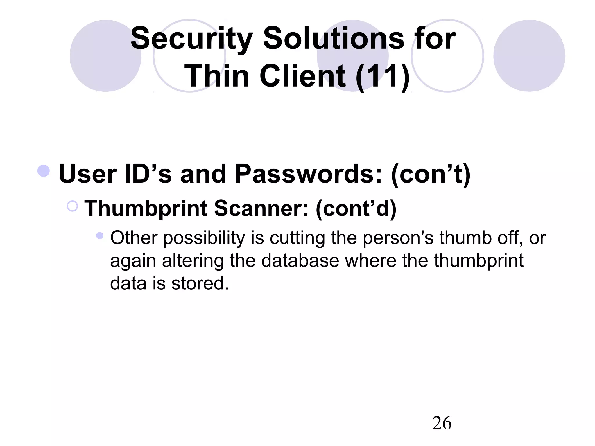 26
Security Solutions for
Thin Client (11)
User ID’s and Passwords: (con’t)
 Thumbprint Scanner: (cont’d)
 Other possibility is cutting the person's thumb off, or
again altering the database where the thumbprint
data is stored.
 