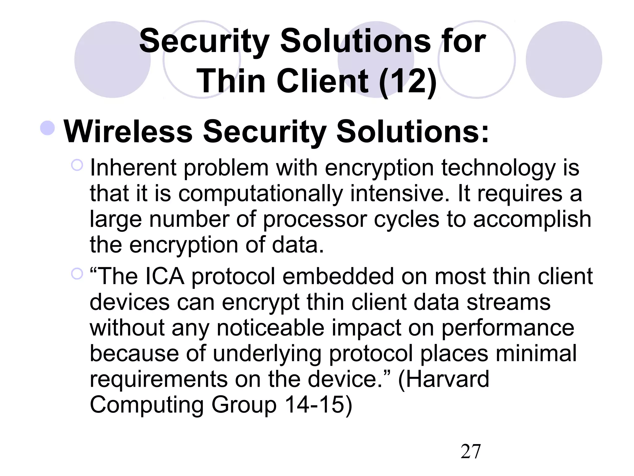 27
Security Solutions for
Thin Client (12)
Wireless Security Solutions:
 Inherent problem with encryption technology is
that it is computationally intensive. It requires a
large number of processor cycles to accomplish
the encryption of data.
 “The ICA protocol embedded on most thin client
devices can encrypt thin client data streams
without any noticeable impact on performance
because of underlying protocol places minimal
requirements on the device.” (Harvard
Computing Group 14-15)
 