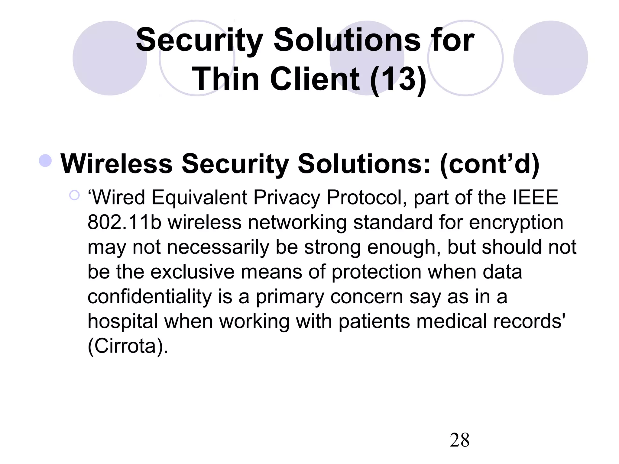 28
Security Solutions for
Thin Client (13)
Wireless Security Solutions: (cont’d)
 ‘Wired Equivalent Privacy Protocol, part of the IEEE
802.11b wireless networking standard for encryption
may not necessarily be strong enough, but should not
be the exclusive means of protection when data
confidentiality is a primary concern say as in a
hospital when working with patients medical records'
(Cirrota).
 