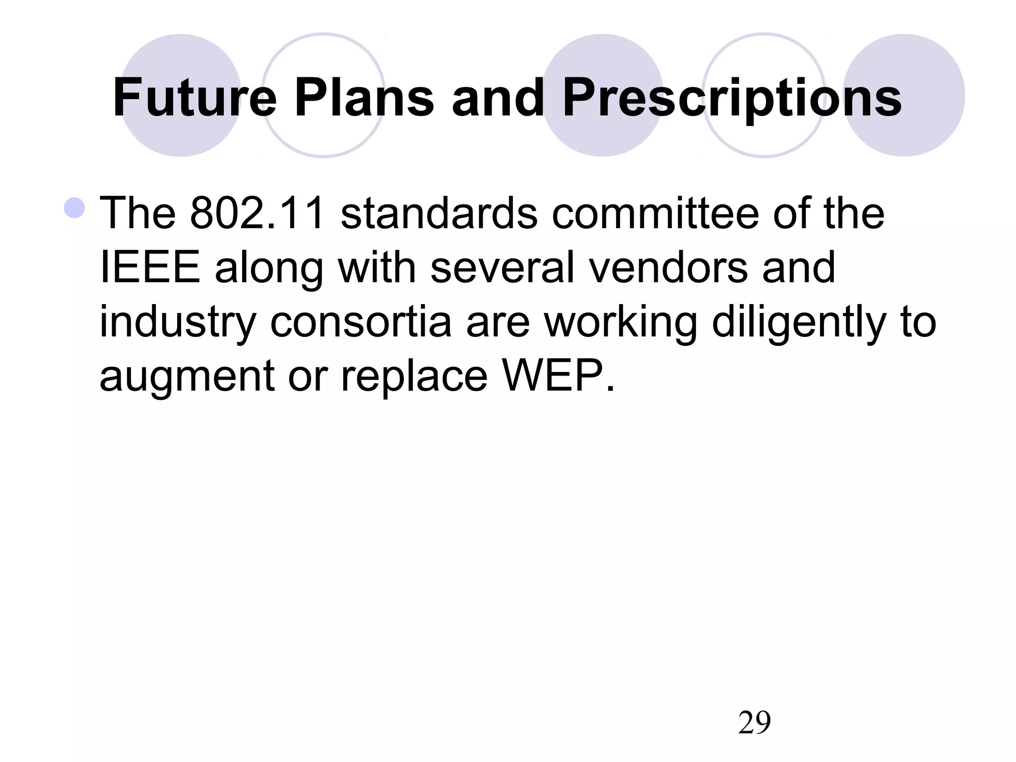 29
Future Plans and Prescriptions
The 802.11 standards committee of the
IEEE along with several vendors and
industry consortia are working diligently to
augment or replace WEP.
 