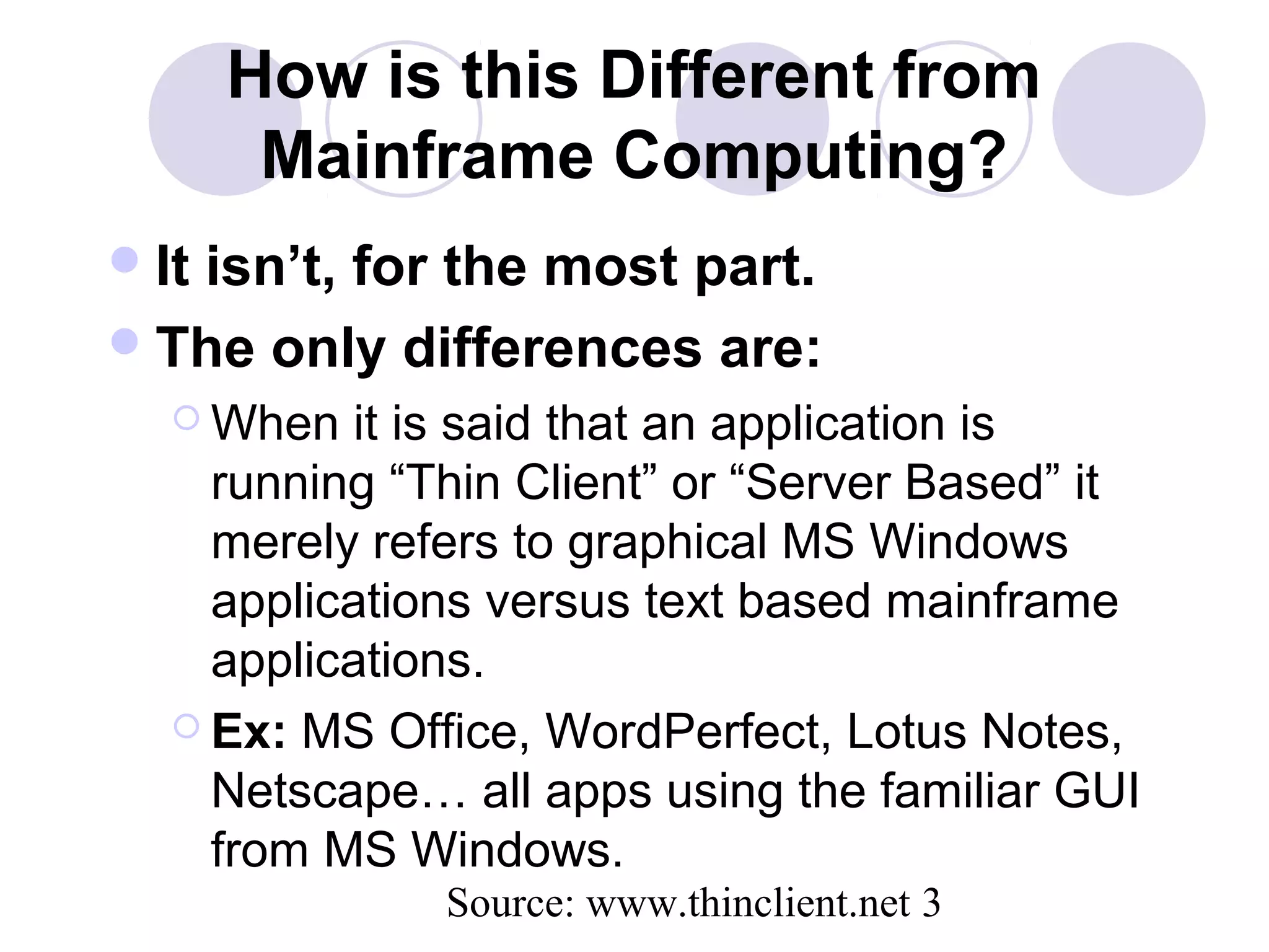 Source: www.thinclient.net 3
How is this Different from
Mainframe Computing?
It isn’t, for the most part.
The only differences are:
 When it is said that an application is
running “Thin Client” or “Server Based” it
merely refers to graphical MS Windows
applications versus text based mainframe
applications.
 Ex: MS Office, WordPerfect, Lotus Notes,
Netscape… all apps using the familiar GUI
from MS Windows.
 