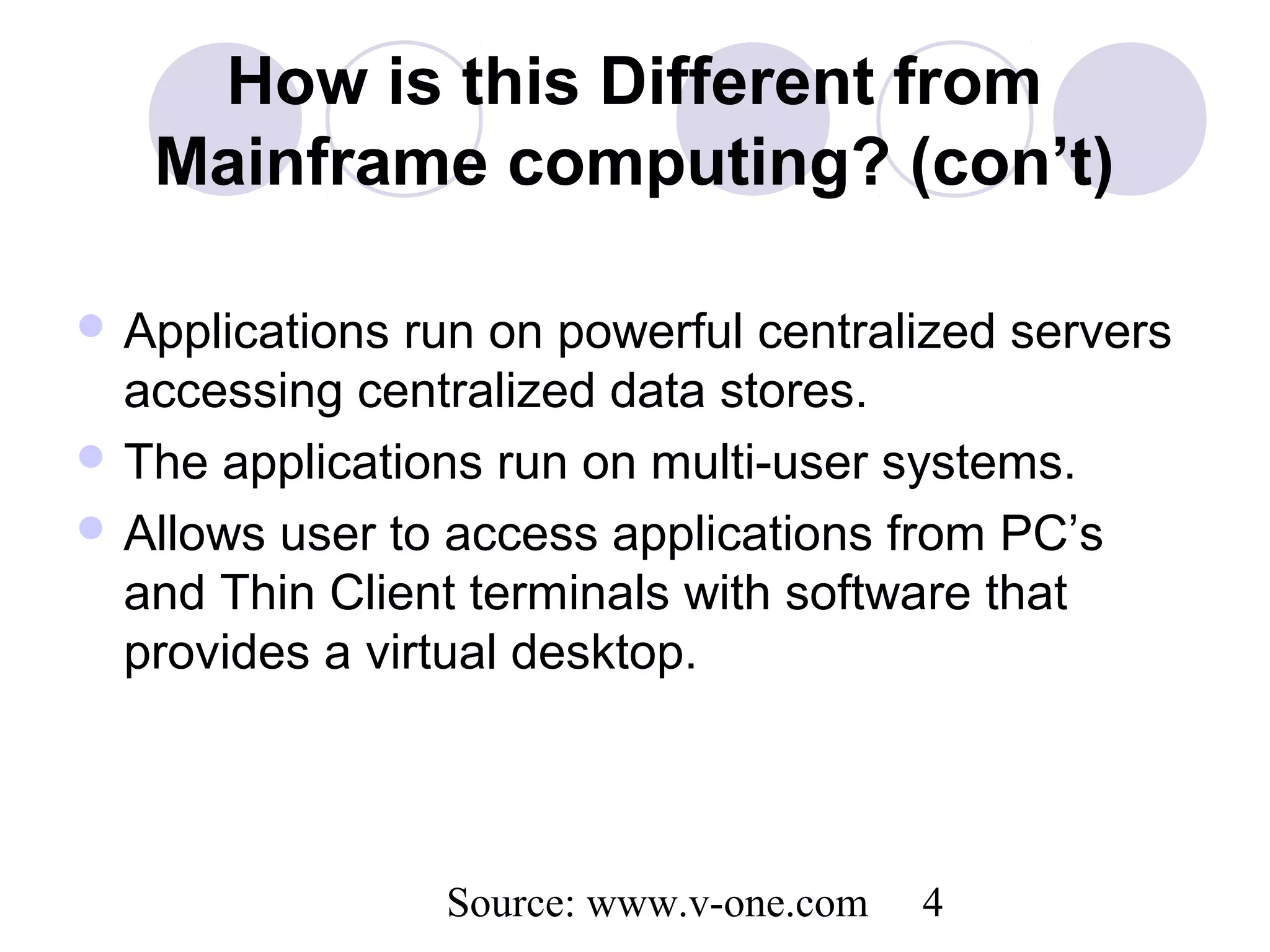 Source: www.v-one.com 4
How is this Different from
Mainframe computing? (con’t)
 Applications run on powerful centralized servers
accessing centralized data stores.
 The applications run on multi-user systems.
 Allows user to access applications from PC’s
and Thin Client terminals with software that
provides a virtual desktop.
 