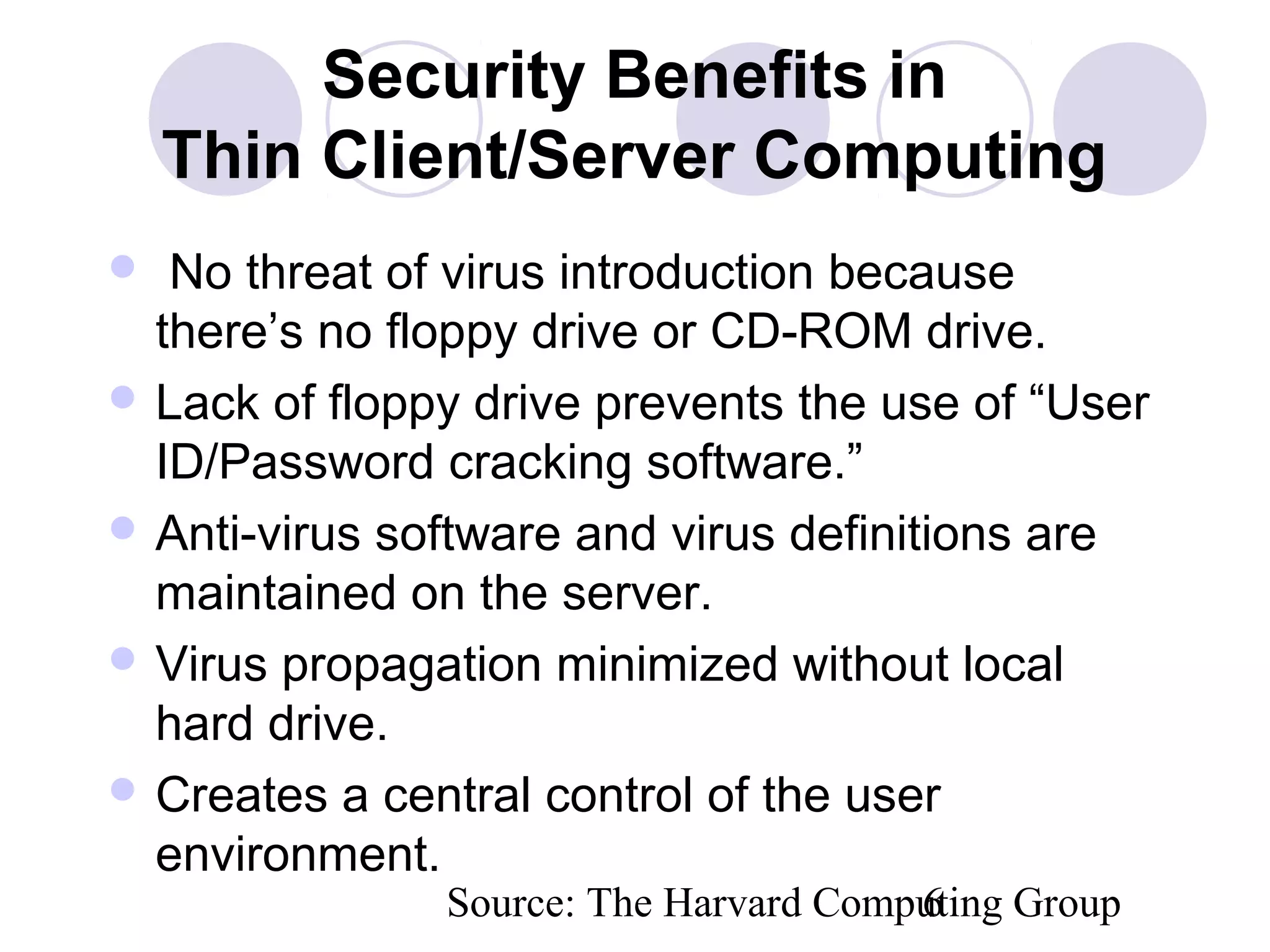 Source: The Harvard Computing Group6
Security Benefits in
Thin Client/Server Computing
 No threat of virus introduction because
there’s no floppy drive or CD-ROM drive.
 Lack of floppy drive prevents the use of “User
ID/Password cracking software.”
 Anti-virus software and virus definitions are
maintained on the server.
 Virus propagation minimized without local
hard drive.
 Creates a central control of the user
environment.
 