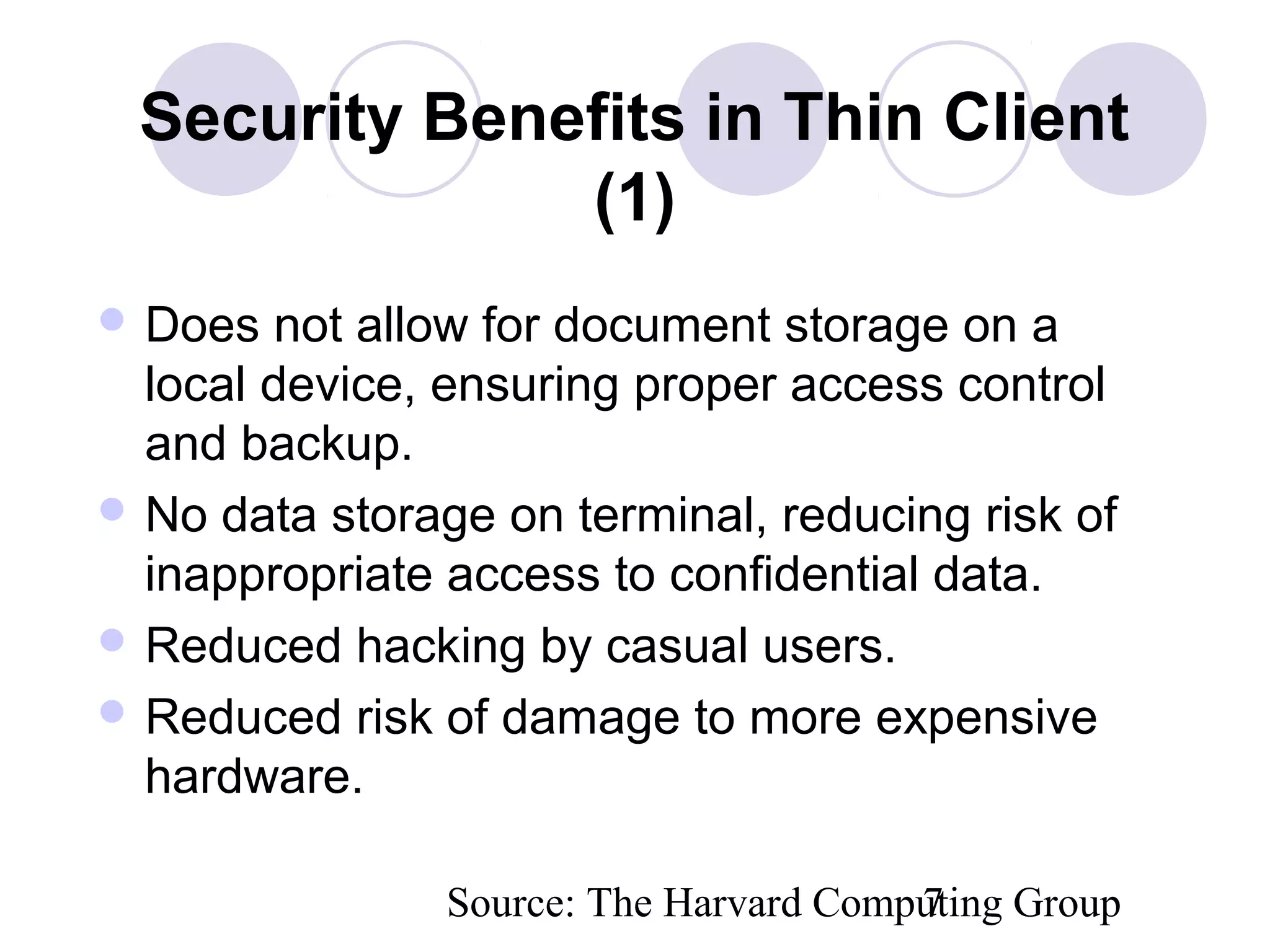 Source: The Harvard Computing Group7
Security Benefits in Thin Client
(1)
 Does not allow for document storage on a
local device, ensuring proper access control
and backup.
 No data storage on terminal, reducing risk of
inappropriate access to confidential data.
 Reduced hacking by casual users.
 Reduced risk of damage to more expensive
hardware.
 