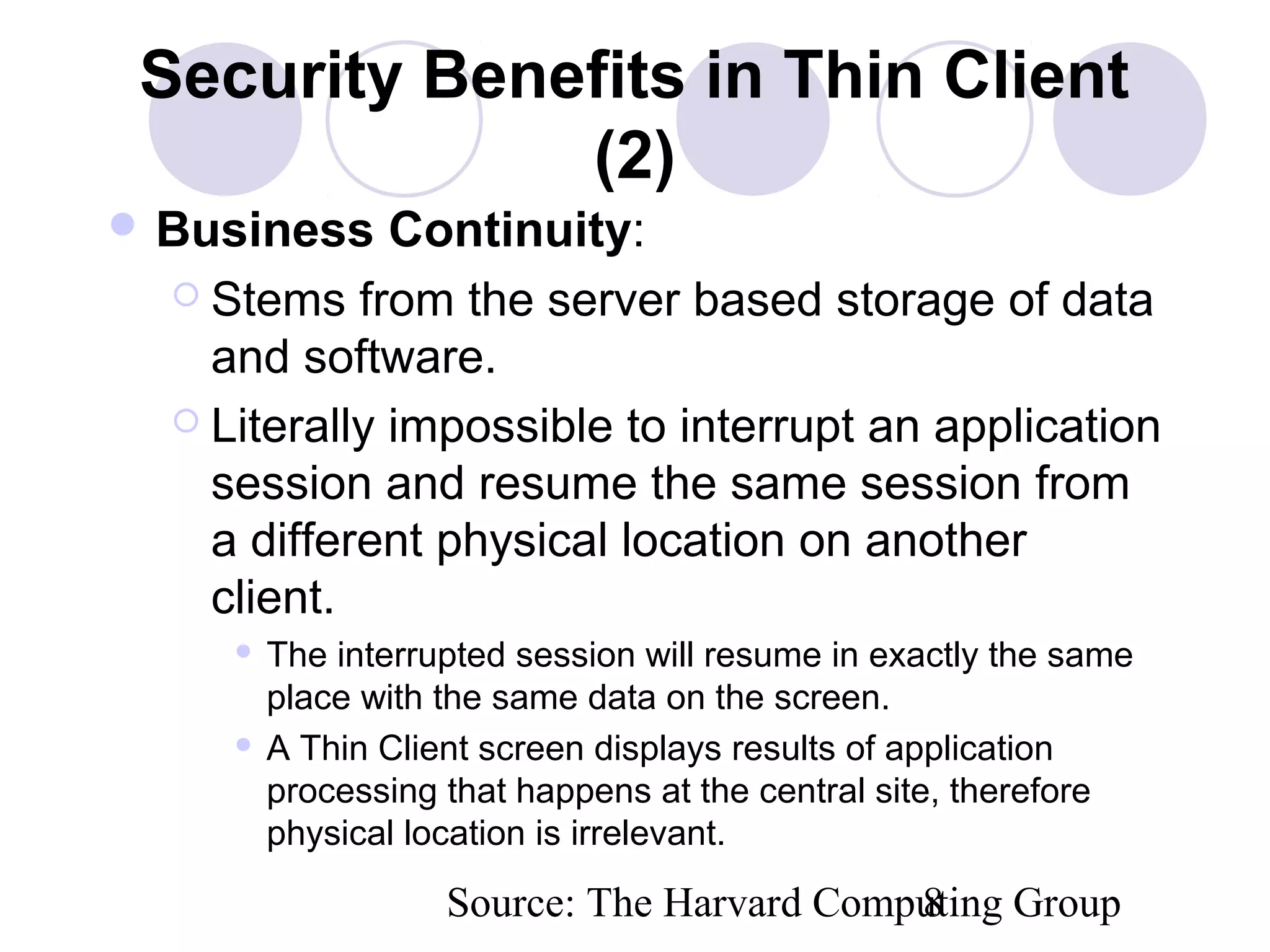 Source: The Harvard Computing Group8
Security Benefits in Thin Client
(2)
 Business Continuity:
 Stems from the server based storage of data
and software.
 Literally impossible to interrupt an application
session and resume the same session from
a different physical location on another
client.
 The interrupted session will resume in exactly the same
place with the same data on the screen.
 A Thin Client screen displays results of application
processing that happens at the central site, therefore
physical location is irrelevant.
 