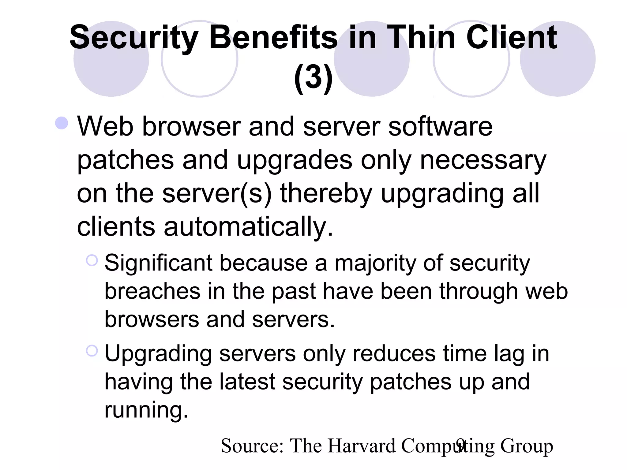 Source: The Harvard Computing Group9
Security Benefits in Thin Client
(3)
Web browser and server software
patches and upgrades only necessary
on the server(s) thereby upgrading all
clients automatically.
 Significant because a majority of security
breaches in the past have been through web
browsers and servers.
 Upgrading servers only reduces time lag in
having the latest security patches up and
running.
 