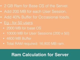 • 1 Core CPU for every 10 normal users. 
• 2 GB RAM for each core of CPU. 
• 150 kbps bandwidth per user session. 
• Always use Server Class Board & OS. 
• Power conditioning & UPS is must. 
• Buy fastest HDD, (SAS recommended) 
• Regularly monitoring (CPU, RAM, HDD). 
• Understand “Scale Up” and “Scale Out” 
General Guidelines & Thumb rules 
 