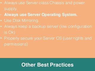 • Always use Server class Chassis and power 
supply. 
• Always use Server Operating System. 
• Use Disk Mirroring. 
• Always keep a backup server (low configuration 
is Ok) 
• Properly secure your Server OS (user rights and 
permissions) 
Other Best Practices 
 