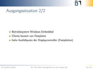 Ausgangssituation 2/2
Betriebssystem Windows Embedded
Clients booten von Festplatte
hohe Ausfallquote der Displaycontroller (Festplatten)
B1 Systems GmbH B1 Thin Client Management bei der Fraport AG 10 / 41
 