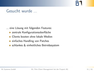 Gesucht wurde ...
... eine Lösung mit folgenden Features:
zentrale Konﬁgurationsoberﬂäche
Clients booten ohne lokale Medien
einfaches Handling von Patches
schlankes & einheitliches Betriebssystem
B1 Systems GmbH B1 Thin Client Management bei der Fraport AG 11 / 41
 