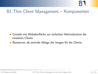 B1 Thin Client Management – Komponenten
Console mit Weboberﬂäche zur einfachen Administration der
einzelnen Clients
Bootserver als zentrale Ablage der Images für die Clients
B1 Systems GmbH B1 Thin Client Management bei der Fraport AG 15 / 41
 