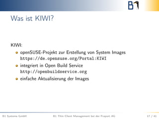 Was ist KIWI?
KIWI:
openSUSE-Projekt zur Erstellung von System Images
https://de.opensuse.org/Portal:KIWI
integriert in Open Build Service
http://openbuildservice.org
einfache Aktualisierung der Images
B1 Systems GmbH B1 Thin Client Management bei der Fraport AG 17 / 41
 