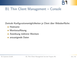 B1 Thin Client Management – Console
Zentrale Konﬁgurationsmöglichkeiten je Client über Weboberﬂäche:
Hostname
Monitorauﬂösung
Anordnung mehrerer Monitore
anzuzeigende Daten
B1 Systems GmbH B1 Thin Client Management bei der Fraport AG 18 / 41
 