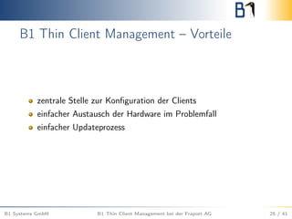 B1 Thin Client Management – Vorteile
zentrale Stelle zur Konﬁguration der Clients
einfacher Austausch der Hardware im Problemfall
einfacher Updateprozess
B1 Systems GmbH B1 Thin Client Management bei der Fraport AG 25 / 41
 