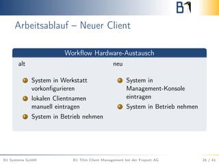 Arbeitsablauf – Neuer Client
Workﬂow Hardware-Austausch
alt neu
1 System in Werkstatt
vorkonﬁgurieren
2 lokalen Clientnamen
manuell eintragen
3 System in Betrieb nehmen
1 System in
Management-Konsole
eintragen
2 System in Betrieb nehmen
B1 Systems GmbH B1 Thin Client Management bei der Fraport AG 26 / 41
 