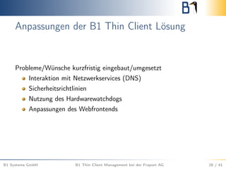 Anpassungen der B1 Thin Client Lösung
Probleme/Wünsche kurzfristig eingebaut/umgesetzt
Interaktion mit Netzwerkservices (DNS)
Sicherheitsrichtlinien
Nutzung des Hardwarewatchdogs
Anpassungen des Webfrontends
B1 Systems GmbH B1 Thin Client Management bei der Fraport AG 28 / 41
 