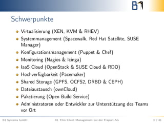 Schwerpunkte
Virtualisierung (XEN, KVM & RHEV)
Systemmanagement (Spacewalk, Red Hat Satellite, SUSE
Manager)
Konﬁgurationsmanagement (Puppet & Chef)
Monitoring (Nagios & Icinga)
IaaS Cloud (OpenStack & SUSE Cloud & RDO)
Hochverfügbarkeit (Pacemaker)
Shared Storage (GPFS, OCFS2, DRBD & CEPH)
Dateiaustausch (ownCloud)
Paketierung (Open Build Service)
Administratoren oder Entwickler zur Unterstützung des Teams
vor Ort
B1 Systems GmbH B1 Thin Client Management bei der Fraport AG 3 / 41
 