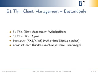 B1 Thin Client Management – Bestandteile
B1 Thin Client Management Weboberﬂäche
B1 Thin Client Agent
Bootserver (PXE/KIWI) (vorhandene Dienste nutzbar)
individuell nach Kundenwunsch anpassbare Clientimages
B1 Systems GmbH B1 Thin Client Management bei der Fraport AG 32 / 41
 