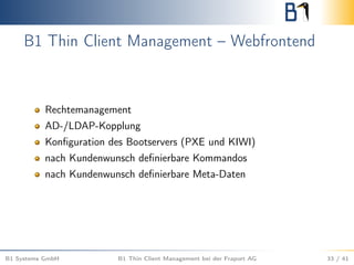 B1 Thin Client Management – Webfrontend
Rechtemanagement
AD-/LDAP-Kopplung
Konﬁguration des Bootservers (PXE und KIWI)
nach Kundenwunsch deﬁnierbare Kommandos
nach Kundenwunsch deﬁnierbare Meta-Daten
B1 Systems GmbH B1 Thin Client Management bei der Fraport AG 33 / 41
 
