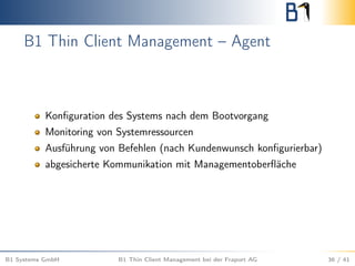 B1 Thin Client Management – Agent
Konﬁguration des Systems nach dem Bootvorgang
Monitoring von Systemressourcen
Ausführung von Befehlen (nach Kundenwunsch konﬁgurierbar)
abgesicherte Kommunikation mit Managementoberﬂäche
B1 Systems GmbH B1 Thin Client Management bei der Fraport AG 36 / 41
 