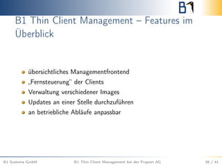 B1 Thin Client Management – Features im
Überblick
übersichtliches Managementfrontend
„Fernsteuerung“ der Clients
Verwaltung verschiedener Images
Updates an einer Stelle durchzuführen
an betriebliche Abläufe anpassbar
B1 Systems GmbH B1 Thin Client Management bei der Fraport AG 38 / 41
 