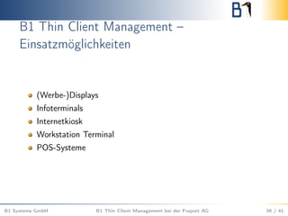 B1 Thin Client Management –
Einsatzmöglichkeiten
(Werbe-)Displays
Infoterminals
Internetkiosk
Workstation Terminal
POS-Systeme
B1 Systems GmbH B1 Thin Client Management bei der Fraport AG 39 / 41
 