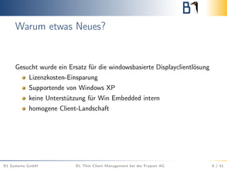 Warum etwas Neues?
Gesucht wurde ein Ersatz für die windowsbasierte Displayclientlösung
Lizenzkosten-Einsparung
Supportende von Windows XP
keine Unterstützung für Win Embedded intern
homogene Client-Landschaft
B1 Systems GmbH B1 Thin Client Management bei der Fraport AG 8 / 41
 