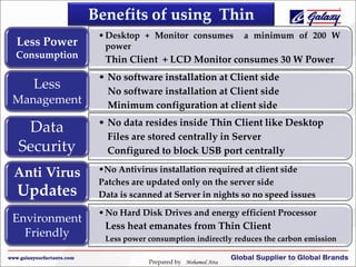Less Power
Consumption

Less
Management

Data
Security
Anti Virus

Updates
Environment
Friendly

• Desktop + Monitor consumes
power

a minimum of 200 W

Thin Client + LCD Monitor consumes 30 W Power

• No software installation at Client side
No software installation at Client side
Minimum configuration at client side
• No data resides inside Thin Client like Desktop
Files are stored centrally in Server
Configured to block USB port centrally
•No Antivirus installation required at client side
Patches are updated only on the server side
Data is scanned at Server in nights so no speed issues
• No Hard Disk Drives and energy efficient Processor

Less heat emanates from Thin Client
Less power consumption indirectly reduces the carbon emission
Prepared by Mohamed Atta

 