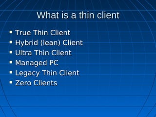 What is a thin client
   True Thin Client
   Hybrid (lean) Client
   Ultra Thin Client
   Managed PC
   Legacy Thin Client
   Zero Clients
 