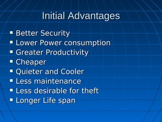 Initial Advantages
   Better Security
   Lower Power consumption
   Greater Productivity
   Cheaper
   Quieter and Cooler
   Less maintenance
   Less desirable for theft
   Longer Life span
 