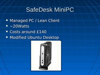 SafeDesk MiniPC
   Managed PC / Lean Client
   ~20Watts
   Costs around £140
   Modified Ubuntu Desktop
 