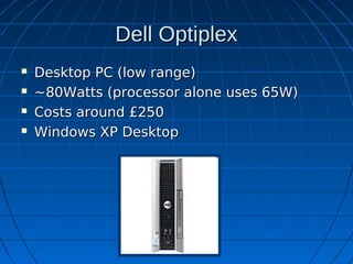 Dell Optiplex
   Desktop PC (low range)
   ~80Watts (processor alone uses 65W)
   Costs around £250
   Windows XP Desktop
 