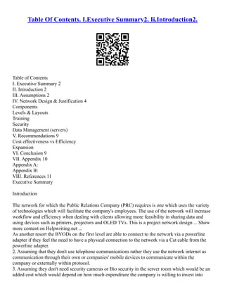 Table Of Contents. I.Executive Summary2. Ii.Introduction2.
Table of Contents
I. Executive Summary 2
II. Introduction 2
III. Assumptions 2
IV. Network Design & Justification 4
Components
Levels & Layouts
Training
Security
Data Management (servers)
V. Recommendations 9
Cost effectiveness vs Efficiency
Expansion
VI. Conclusion 9
VII. Appendix 10
Appendix A:
Appendix B:
VIII. References 11
Executive Summary
Introduction
The network for which the Public Relations Company (PRC) requires is one which uses the variety
of technologies which will facilitate the company's employees. The use of the network will increase
workflow and efficiency when dealing with clients allowing more feasibility in sharing data and
using devices such as printers, projectors and OLED TVs. This is a project network design ... Show
more content on Helpwriting.net ...
As another resort the BYODs on the first level are able to connect to the network via a powerline
adapter if they feel the need to have a physical connection to the network via a Cat cable from the
powerline adapter.
2. Assuming that they don't use telephone communications rather they use the network internet as
communication through their own or companies' mobile devices to communicate within the
company or externally within protocol.
3. Assuming they don't need security cameras or Bio security in the server room which would be an
added cost which would depend on how much expenditure the company is willing to invest into
 