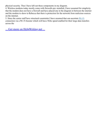 physical security. Thus I have left out these components in my diagram.
4. Wireless modems today mostly come with firewalls pre–installed, I have assumed for simplicity
that the modem does not have a firewall and have placed one in the diagram in between the internet
and the modem to show to Rebecca that there is protection for the network from malicious sources
on the internet.
5. Since the senior staff have structural constraints I have assumed that can ascertain Wi–Fi
connection via a Wi–Fi booster which will have 5Ghz speed enabled for their large data transfers
across the
... Get more on HelpWriting.net ...
 
