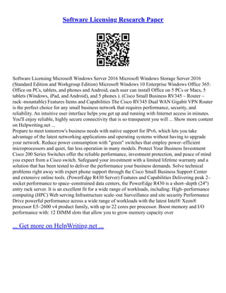 Software Licensing Research Paper
Software Licensing Microsoft Windows Server 2016 Microsoft Windows Storage Server 2016
(Standard Edition and Workgroup Edition) Microsoft Windows 10 Enterprise Windows Office 365:
Office on PCs, tablets, and phones and Android, each user can install Office on 5 PCs or Macs, 5
tablets (Windows, iPad, and Android), and 5 phones ). (Cisco Small Business RV345 – Router –
rack–mountable) Features Items and Capabilities The Cisco RV345 Dual WAN Gigabit VPN Router
is the perfect choice for any small business network that requires performance, security, and
reliability. An intuitive user interface helps you get up and running with Internet access in minutes.
You'll enjoy reliable, highly secure connectivity that is so transparent you will ... Show more content
on Helpwriting.net ...
Prepare to meet tomorrow's business needs with native support for IPv6, which lets you take
advantage of the latest networking applications and operating systems without having to upgrade
your network. Reduce power consumption with "green" switches that employ power–efficient
microprocessors and quiet, fan less operation in many models. Protect Your Business Investment
Cisco 200 Series Switches offer the reliable performance, investment protection, and peace of mind
you expect from a Cisco switch. Safeguard your investment with a limited lifetime warranty and a
solution that has been tested to deliver the performance your business demands. Solve technical
problems right away with expert phone support through the Cisco Small Business Support Center
and extensive online tools. (PowerEdge R430 Server) Features and Capabilities Delivering peak 2–
socket performance to space–constrained data centers, the PowerEdge R430 is a short–depth (24")
entry rack server. It is an excellent fit for a wide range of workloads, including: High–performance
computing (HPC) Web serving Infrastructure scale–out Surveillance and site security Performance
Drive powerful performance across a wide range of workloads with the latest Intel® Xeon®
processor E5–2600 v4 product family, with up to 22 cores per processor. Boost memory and I/O
performance with: 12 DIMM slots that allow you to grow memory capacity over
... Get more on HelpWriting.net ...
 