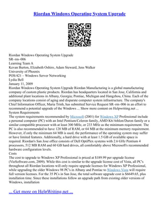 Riordan Windows Operating System Upgrade
Riordan Windows Operating System Upgrade
SR–rm–006
Learning Team A
Kevan Burton, Elizabeth Oshiro, Adam Steward, Jens Walker
University of Phoenix
POS/421 – Windows Server Networking
Lydia Bell
January 11, 2009
Riordan Windows Operating System Upgrade Riordan Manufacturing is a global manufacturing
company of custom plastic products. Riordan has headquarters located in San Jose, California and
additional plant locations in Albany, Georgia; Pontiac, Michigan and Hangzhou, China. Each of the
company locations consist of aging and disparate computer system infrastructure. The company's
Chief Information Officer, Maria Trinh, has submitted Service Request SR–rm–006 in an effort to
recommend a potential upgrade of the Windows ... Show more content on Helpwriting.net ...
System Requirements
The system requirements recommended by Microsoft (2001) for Windows XP Professional include
a personal computer (PC) with an Intel Pentium/Celeron family, AMD K6/Athlon/Duron family or a
similar compatible processor with at least 300 MHz, or 233 MHz as the minimum requirement. The
PC is also recommended to have 128 MB of RAM, or 64 MB at the minimum memory requirement.
However, if only the minimum 64 MB is used, the performance of the operating system may suffer
or have limited features. Additionally, a hard drive with at least 1.5 GB of available space is
required. Riordan's San Jose office consists of Dell OptiPlex systems with 2.6 GHz Pentium 4
processors, 512 MB RAM and 60 GB hard drives, all comfortably above Microsoft's recommended
hardware configuration levels.
Costs
The cost to upgrade to Windows XP Professional is priced at $189.99 per upgrade license
(VioSoftware.com, 2009). While this cost is similar to the upgrade license cost of Vista, all PC's
throughout all Riordan locations will only require upgrade licenses for Windows XP Professional,
while upgrading the older Windows 98 PC's in Albany and Pontiac to Windows Vista will require
full version licenses. For the 35 PCs in San Jose, the total software upgrade cost is $6649.65, plus
installation time. Since these installations follow an upgrade path from existing older versions of
Windows, installation
... Get more on HelpWriting.net ...
 