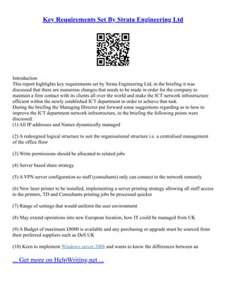 Key Requirements Set By Strata Engineering Ltd
Introduction
This report highlights key requirements set by Strata Engineering Ltd, in the briefing it was
discussed that there are numerous changes that needs to be made in order for the company to
maintain a firm contact with its clients all over the world and make the ICT network infrastructure
efficient within the newly established ICT department in order to achieve that task.
During the briefing the Managing Director put forward some suggestions regarding as to how to
improve the ICT department network infrastructure, in the briefing the following points were
discussed:
(1) All IP addresses and Names dynamically managed
(2) A redesigned logical structure to suit the organisational structure i.e. a centralised management
of the office floor
(3) Write permissions should be allocated to related jobs
(4) Server based share strategy
(5) A VPN server configuration so staff (consultants) only can connect to the network remotely
(6) New laser printer to be installed, implementing a server printing strategy allowing all staff access
to the printers, TD and Consultants printing jobs be processed quicker
(7) Range of settings that would uniform the user environment
(8) May extend operations into new European location, how IT could be managed from UK
(9) A Budget of maximum £8000 is available and any purchasing or upgrade must be sourced from
their preferred suppliers such as Dell UK
(10) Keen to implement Windows server 2008 and wants to know the differences between an
... Get more on HelpWriting.net ...
 