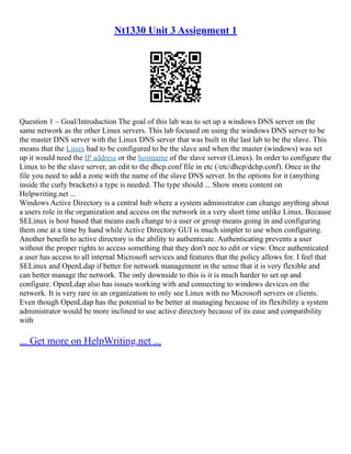 Nt1330 Unit 3 Assignment 1
Question 1 – Goal/Introduction The goal of this lab was to set up a windows DNS server on the
same network as the other Linux servers. This lab focused on using the windows DNS server to be
the master DNS server with the Linux DNS server that was built in the last lab to be the slave. This
means that the Linux had to be configured to be the slave and when the master (windows) was set
up it would need the IP address or the hostname of the slave server (Linux). In order to configure the
Linux to be the slave server, an edit to the dhcp.conf file in etc (/etc/dhcp/dchp.conf). Once in the
file you need to add a zone with the name of the slave DNS server. In the options for it (anything
inside the curly brackets) a type is needed. The type should ... Show more content on
Helpwriting.net ...
Windows Active Directory is a central hub where a system administrator can change anything about
a users role in the organization and access on the network in a very short time unlike Linux. Because
SELinux is host based that means each change to a user or group means going in and configuring
them one at a time by hand while Active Directory GUI is much simpler to use when configuring.
Another benefit to active directory is the ability to authenticate. Authenticating prevents a user
without the proper rights to access something that they don't nee to edit or view. Once authenticated
a user has access to all internal Microsoft services and features that the policy allows for. I feel that
SELinux and OpenLdap if better for network management in the sense that it is very flexible and
can better manage the network. The only downside to this is it is much harder to set up and
configure. OpenLdap also has issues working with and connecting to windows devices on the
network. It is very rare in an organization to only see Linux with no Microsoft servers or clients.
Even though OpenLdap has the potential to be better at managing because of its flexibility a system
administrator would be more inclined to use active directory because of its ease and compatibility
with
... Get more on HelpWriting.net ...
 