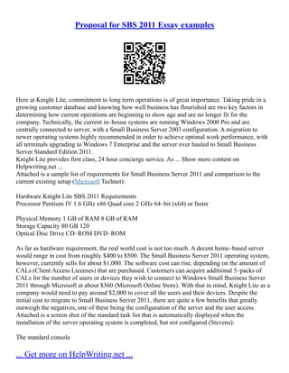 Proposal for SBS 2011 Essay examples
Here at Knight Lite, commitment to long term operations is of great importance. Taking pride in a
growing customer database and knowing how well business has flourished are two key factors in
determining how current operations are beginning to show age and are no longer fit for the
company. Technically, the current in–house systems are running Windows 2000 Pro and are
centrally connected to server, with a Small Business Server 2003 configuration. A migration to
newer operating systems highly recommended in order to achieve optimal work performance, with
all terminals upgrading to Windows 7 Enterprise and the server over hauled to Small Business
Server Standard Edition 2011.
Knight Lite provides first class, 24 hour concierge service. As ... Show more content on
Helpwriting.net ...
Attached is a sample list of requirements for Small Business Server 2011 and comparison to the
current existing setup (Microsoft Technet):
Hardware Knight Lite SBS 2011 Requirements
Processor Pentium IV 1.6 GHz x86 Quad core 2 GHz 64–bit (x64) or faster
Physical Memory 1 GB of RAM 8 GB of RAM
Storage Capacity 80 GB 120
Optical Disc Drive CD–ROM DVD–ROM
As far as hardware requirement, the real world cost is not too much. A decent home–based server
would range in cost from roughly $400 to $500. The Small Business Server 2011 operating system,
however, currently sells for about $1,000. The software cost can rise, depending on the amount of
CALs (Client Access Licenses) that are purchased. Customers can acquire additional 5–packs of
CALs for the number of users or devices they wish to connect to Windows Small Business Server
2011 through Microsoft at about $360 (Microsoft Online Store). With that in mind, Knight Lite as a
company would need to pay around $2,000 to cover all the users and their devices. Despite the
initial cost to migrate to Small Business Server 2011, there are quite a few benefits that greatly
outweigh the negatives, one of these being the configuration of the server and the user access.
Attached is a screen shot of the standard task list that is automatically displayed when the
installation of the server operating system is completed, but not configured (Stevens):
The standard console
... Get more on HelpWriting.net ...
 