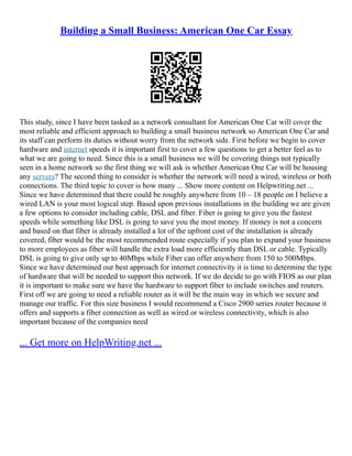 Building a Small Business: American One Car Essay
This study, since I have been tasked as a network consultant for American One Car will cover the
most reliable and efficient approach to building a small business network so American One Car and
its staff can perform its duties without worry from the network side. First before we begin to cover
hardware and internet speeds it is important first to cover a few questions to get a better feel as to
what we are going to need. Since this is a small business we will be covering things not typically
seen in a home network so the first thing we will ask is whether American One Car will be housing
any servers? The second thing to consider is whether the network will need a wired, wireless or both
connections. The third topic to cover is how many ... Show more content on Helpwriting.net ...
Since we have determined that there could be roughly anywhere from 10 – 18 people on I believe a
wired LAN is your most logical step. Based upon previous installations in the building we are given
a few options to consider including cable, DSL and fiber. Fiber is going to give you the fastest
speeds while something like DSL is going to save you the most money. If money is not a concern
and based on that fiber is already installed a lot of the upfront cost of the installation is already
covered, fiber would be the most recommended route especially if you plan to expand your business
to more employees as fiber will handle the extra load more efficiently than DSL or cable. Typically
DSL is going to give only up to 40Mbps while Fiber can offer anywhere from 150 to 500Mbps.
Since we have determined our best approach for internet connectivity it is time to determine the type
of hardware that will be needed to support this network. If we do decide to go with FIOS as our plan
it is important to make sure we have the hardware to support fiber to include switches and routers.
First off we are going to need a reliable router as it will be the main way in which we secure and
manage our traffic. For this size business I would recommend a Cisco 2900 series router because it
offers and supports a fiber connection as well as wired or wireless connectivity, which is also
important because of the companies need
... Get more on HelpWriting.net ...
 